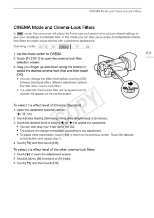 Page 101CINEMA Mode and Cinema-Look Filters
101
CINEMA Mode and Cinema-Look Filters
In   mode, the camcorder will adjust the frame rate and several other picture-related settings to 
give your recordings a cinematic look. In this mode you can also use a variety of professional cinema-
look filters to create unique movies with a distinctive appearance.
1 Set the mode switch to E.
2 Touch [FILTER 1] to open the cinema-look filter  selection screen.
3 Drag your finger up and down along the photos to  select the...