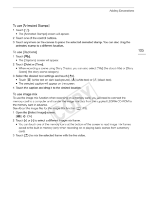 Page 105Adding Decorations
105
To use [Animated Stamps]
1Touch [×].
• The [Animated Stamps] screen will appear. 
2 Touch one of the control buttons.
3 Touch anywhere on the canvas to place the sele cted animated stamp. You can also drag the 
animated stamp to a different location.
To  u s e  [ C a p t i o n s ]
1Touch [ Ø]. 
• The [Captions] screen will appear.
2 Touch [Date] or [Time]. • When recording a scene using Story Creator, you can also select [Title] (the story’s title) or [Story Scene] (the story scene...