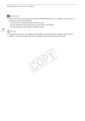 Page 108Playing Back Stories from the Gallery
108
IMPORTANT
• Observe the following precautions while the ACCESS indicator is on or flashing. Failing to do so  may result in permanent data loss.
- Do not open the double memory card slot cover.
- Do not disconnect the power source or turn off the camcorder.
- Do not change the camcorder’s operating mode.
NOTES
• If playback of a scene in the gallery is interrupted, you cannot resume playback at the point it  stopped. The story will start over from the beginning...