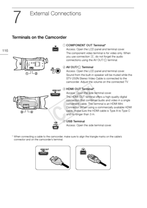 Page 116Terminals on the Camcorder
116
External Connections
Terminals on the Camcorder
* When connecting a cable to the camcorder, make sure to align the triangle marks on the cable’s connector and on the camcorder’s terminal.
1 COMPONENT OUT Terminal*
Access: Open the LCD panel and terminal cover.
The component video terminal is for video only. When 
you use connection  , do not forget the audio 
connections using the AV OUT/ × terminal.
2 AV  O U T / × Te r m i n a l
Access: Open the LCD panel and terminal...