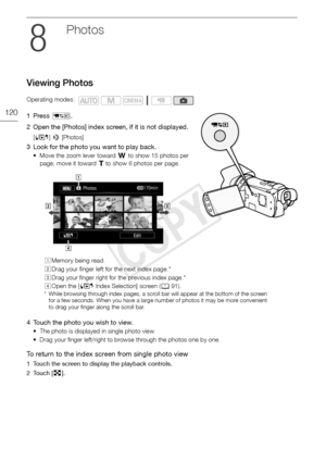 Page 120Viewing Photos
120
P hotos
Viewing Photos
1Press T.
2 Open the [Photos] index screen, if it is not displayed.
[ G ] >  [Photos]
3 Look for the photo you want to play back.
• Move the zoom lever toward  T to show 15 photos per 
page; move it toward S  to show 6 photos per page. 
4 Touch the photo you wish to view.
• The photo is displayed in single photo view. 
• Drag your finger left/right to browse through the photos one by one.
To return to the index screen from single photo view
1 Touch the screen to...