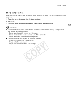 Page 121Viewing Photos
121
Photo Jump Function
When you have recorded a large number of photos, you can jump easily through the photos using the 
scroll bar.
1 Touch the screen to display the playback controls.
2Touch [h].
3 Drag your finger left and right along the scroll bar and then touch [K ].
IMPORTANT
• Observe the following precautions while the ACCESS indicator is on or flashing. Failing to do so  may result in permanent data loss.
- Do not open the double memory card slot cover.
- Do not disconnect the...