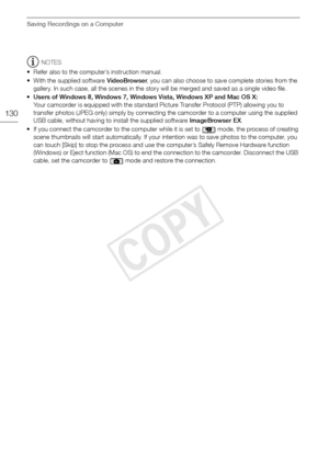 Page 130Saving Recordings on a Computer
130
NOTES
• Refer also to the computer’s instruction manual.
• With the supplied software  VideoBrowser, you can also choose to save complete stories from the 
gallery. In such case, all the scenes in the story will be merged and saved as a single video file.
• Users of Windows 8, Windows 7, Windows Vista, Windows XP and Mac OS X: 
Your camcorder is equipped with the standard Picture Transfer Protocol (PTP) allowing you to 
transfer photos (JPEG only) simply by connecting...