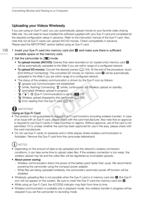 Page 136Converting Movies and Saving to a Computer
136
Uploading your Videos Wirelessly
If you are using an Eye-Fi card, you can automatically upload movies to your favorite video sharing 
Web site. You will need to have in stalled the software supplied with  your Eye-Fi card and completed all 
the required configur ation setup in advance. Refer to the inst ruction manual of the Eye-Fi card. Also, 
note that not all Eye-Fi cards can upload  AVCHD movies. Check compatibility in advance.
Please read the IMPO RTANT...