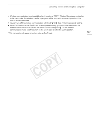 Page 137Converting Movies and Saving to a Computer
137
• Wireless communication is not available when the optional WM-V1 Wireless Microphone is attached 
to the camcorder. Any wireless transfer in progr ess will be stopped the moment you attach the 
WM-V1 to the camcorder. 
• You can turn off the wire less communication with the  q > [Eye-Fi Communication]* setting.
• If the LOCK switch on the Eye-Fi card is set to pr event writing, you will not be able to turn the 
wireless communication on /off and the status...