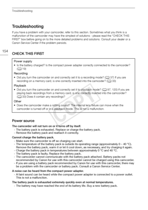 Page 154Troubleshooting
154
Troubleshooting
If you have a problem with your camcorder, refer to this section. Sometimes what you think is a 
malfunction of the camcorder may have the simplest of solutions - please read the “CHECK THIS 
FIRST” box before going on to the more detailed problems and solutions. Consult your dealer or a 
Canon Service Center if the problem persists.
CHECK THIS FIRST
Power source
The camcorder will not turn on or it turns off by itself.
- The battery pack is exhausted. Replace or...