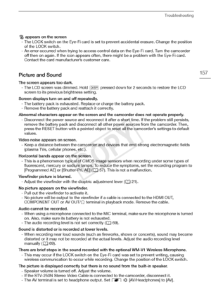 Page 157Troubleshooting
157
‰ appears on the screen
- The LOCK switch on the Eye-Fi card is set to prevent accidental erasure. Change the position  of the LOCK switch.
- An error occurred when trying to access control data on the Eye-Fi card. Turn the camcorder  off then on again. If the icon appears often, there might be a problem with the Eye-Fi card. 
Contact the card manufacturer’s customer care.
Picture and Sound
The screen appears too dark.
- The LCD screen was dimmed. Hold  D pressed down for 2 seconds to...