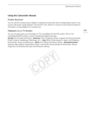 Page 169Maintenance/Others
169
Using the Camcorder Abroad
Power Sources
You can use the compact power adapter to operate the camcorder and to charge battery packs in any 
country with power supply between 100 and 240 V AC, 50/60 Hz. Consult a Canon Service Center for 
information on plug adapters for overseas use.
Playback on a TV Screen
You can only play back your recordings on TVs compatible with the PAL system. PAL (or the 
compatible SECAM system) is used in the following regions/countries:
Europe: All of...