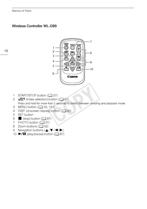 Page 18Names of Parts
18
Wireless Controller WL-D89
1 START/STOP button (A37)
2 G  (index selection) button ( A91)
Press and hold for more than 2 seconds to switch between shooting and playback mode.
3MENU button ( A29, 141)
4 DISP. (onscreen display) button ( A82)
5 SET button
6
Ñ (stop) button ( A87)
7 PHOTO button ( A37)
8 Zoom buttons ( A52)
9 Navigation buttons ( Í/Î /Ï /Ð)
10 Ò  (play/pause) button ( A87)
1 7
8
9
10
2
3
4
5
6
COPY  