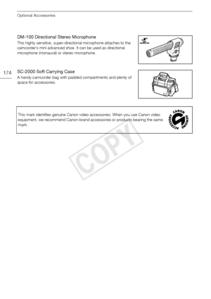 Page 174Optional Accessories
174
DM-100 Directional Stereo Microphone
This highly sensitive, super-directional microphone attaches to the 
camcorder’s mini advanced shoe. It can be used as directional 
microphone (monaural) or stereo microphone.
SC-2000 Soft Carrying Case
A handy camcorder bag with padded compartments and plenty of 
space for accessories.This mark identifies genuine Canon video accessories. When you use Canon video 
equipment, we recommend Canon-brand accessories or products bearing the same...