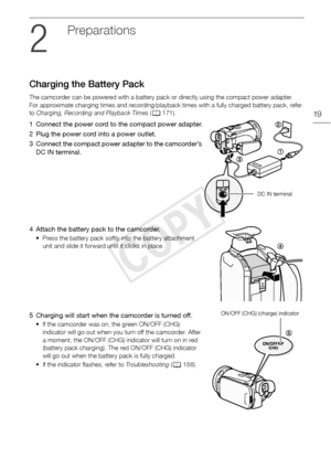 Page 19Charging the Battery Pack
19
Preparations
Charging the Battery Pack
The camcorder can be powered with a battery pack or directly using the compact power adapter.
For approximate charging times and recording/playback times with a fully charged battery pack, refer 
to Charging,  Recording and Playback Times  (A 171).
1 Connect the power cord to the compact power adapter.
2 Plug the power cord into a power outlet.
3 Connect the compact power adapter to the camcorder’s 
DC IN terminal.
4 Attach the battery...