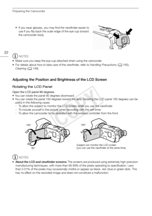 Page 22Preparing the Camcorder
22
• If you wear glasses, you may find the viewfinder easier to use if you flip back the outer edge of the eye cup toward 
the camcorder body.
NOTES
• Make sure you keep the eye cup attached when using the camcorder.
• For details about how to take care of the viewfinder, refer to  Handling Precautions (A 165), 
Cleaning  (A 168).
Adjusting the Position and Brightness of the LCD Screen
Rotating the LCD Panel
Open the LCD panel 90 degrees.
• You can rotate the panel 90 degrees...