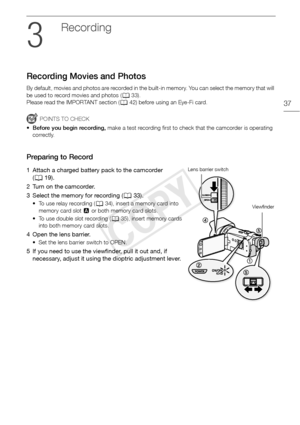 Page 37Recording Movies and Photos
37
Recording
Recording Movies and Photos
By default, movies and photos are recorded in the built-in memory. You can select the memory that will 
be used to record movies and photos (A33).
Please read the IMPORTANT section ( A42) before using an Eye-Fi card.
POINTS TO CHECK
• Before you begin recording,  make a test recording first to check that the camcorder is operating 
correctly.
Preparing to Record
1 Attach a charged battery pack to the camcorder  (A 19).
2 Turn on the...