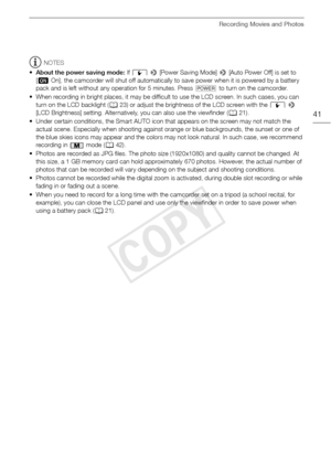 Page 41Recording Movies and Photos
41
NOTES
• About the power saving mode:  If q  >  [Power Saving Mode]  > [Auto Power Off] is set to 
[ i On], the camcorder will shut off automatically to save power when it is powered by a battery 
pack and is left without any operation for 5 minutes. Press  P to turn on the camcorder.
• When recording in bright places, it may be difficult to use the LCD screen. In such cases, you can  turn on the LCD backlight ( A23) or adjust the brightness of the LCD screen with the  q >...