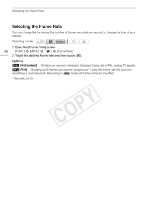 Page 46Selecting the Frame Rate
46
Selecting the Frame Rate
You can change the frame rate (the number of frames recorded per second) to change the look of your 
movies.
1 Open the [Frame Rate] screen.
[FUNC.] > [MENU] >  r  >  [Frame Rate]
2 Touch the desired frame rate and then touch [ X].
Options
* Recorded as 50i.
Operating modes:
[ µ 50i (Standard)]50 fields per second, interlaced. Standard frame rate of PAL analog TV signals.
[¸ PF25]Shooting at 25 frames per second, progressive*. Using this frame rate...