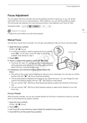 Page 47Focus Adjustment
47
Focus Adjustment
You can adjust the focus manually and use the peaking function to assist you or you can let the 
camcorder focus for you by using autofocus. With autofocus, you can set the autofocus speed.
The camcorder also features two more focusing functions, face detection and Touch & Track.
POINTS TO CHECK
• Adjust the zoom before you start the procedure.
Manual Focus
Use the focus ring to focus manually. You can also use peaking to help you focus more accurately.
1 Open the...