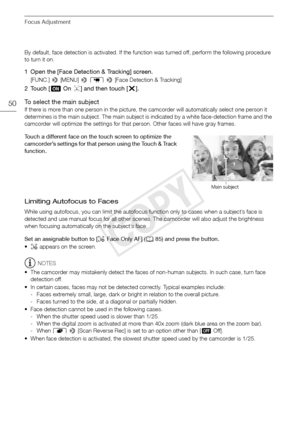 Page 50Focus Adjustment
50
By default, face detection is activated. If the function was turned off, perform the following procedure 
to turn it on.
1 Open the [Face Detection & Tracking] screen.
[FUNC.] > [MENU] >  p  >  [Face Detection & Tracking]
2Touch [ iOn}] and then touch [ X].
To select the main subject
If there is more than one person in the picture, the camcorder will automatically select one person it 
determines is the main subject. The main subject is indicated by a white face-detection frame and...