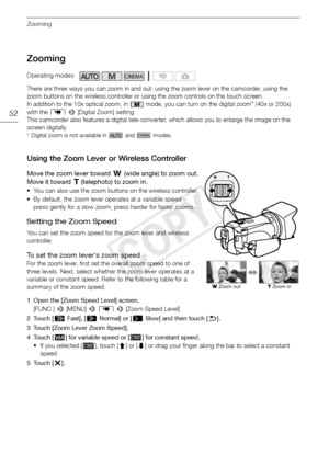 Page 52Zooming
52
Zooming
There are three ways you can zoom in and out: using the zoom lever on the camcorder, using the 
zoom buttons on the wireless controller or using the zoom controls on the touch screen.
In addition to the 10x optical zoom, in   mode, you can turn on the digital zoom* (40x or 200x) 
with the  p >  [Digital Zoom] setting.
This camcorder also features a digital tele-converter, which allows you to enlarge the image on the 
screen digitally.
* Digital zoom is not available in   and   modes....