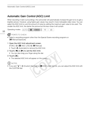 Page 56Automatic Gain Control (AGC) Limit
56
Automatic Gain Control (AGC) Limit
When recording in dark surroundings, the camcorder will automatically increase the gain to try to get a 
brighter picture. However, using higher gain values may result in more noticeable video noise. You can 
select the AGC limit to curb the amount of noise by setting the maximum gain value to be used. The 
smaller the AGC limit, the darker the picture but the less noise it will contain.
POINTS TO CHECK
• Select a recording program...