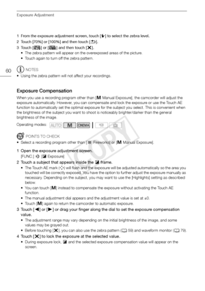 Page 60Exposure Adjustment
60
1 From the exposure adjustment screen, touch [w] to select the zebra level.
2 Touch [70%] or [100%] and then touch [ K].
3Touch [ z] or [{ ] and then touch [ X].
• The zebra pattern will appear on the overexposed areas of the picture. 
• Touch again to turn off the zebra pattern.
NOTES
• Using the zebra pattern will not affect your recordings.
Exposure Compensation
When you use a recording program other than [ n Manual Exposure], the camcorder will adjust the 
exposure...