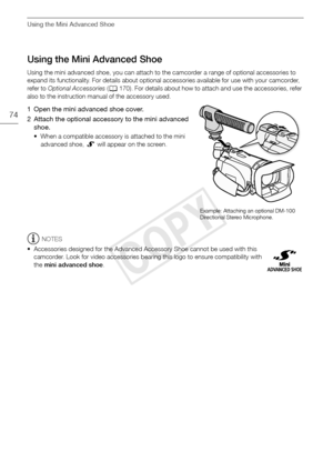 Page 74Using the Mini Advanced Shoe
74
Using the Mini Advanced Shoe
Using the mini advanced shoe, you can attach to the camcorder a range of optional accessories to 
expand its functionality. For details about optional accessories available for use with your camcorder, 
refer to Optional Accessories  (A 170). For details about how to attach and use the accessories, refer 
also to the instruction manual of the accessory used.
1 Open the mini advanced shoe cover.
2 Attach the optional accessory to the mini...