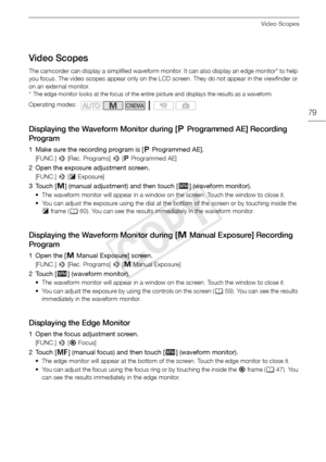 Page 79Video Scopes
79
Video Scopes
The camcorder can display a simplified waveform monitor. It can also display an edge monitor* to help 
you focus. The video scopes appear only on the LCD screen. They do not appear in the viewfinder or 
on an external monitor.
* The edge monitor looks at the focus of the entire picture and displays the results as a waveform.
Displaying the Waveform Monitor during [’Programmed AE] Recording 
Program
1 Make sure the recording program is [ ’Programmed AE].
[FUNC.]  > [Rec....