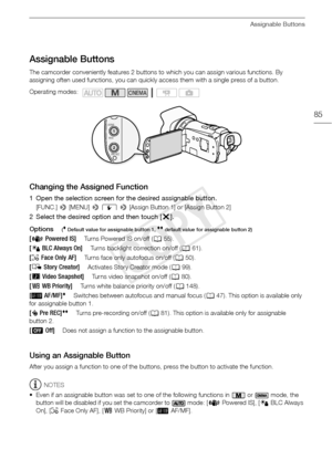 Page 85Assignable Buttons
85
Assignable Buttons
The camcorder conveniently features 2 buttons to which you can assign various functions. By 
assigning often used functions, you can quickly access them with a single press of a button.
Changing the Assigned Function
1 Open the selection screen for the desired assignable button.
[FUNC.] > [MENU]  > q  >  [Assign Button 1] or [Assign Button 2]
2 Select the desired option and then touch [ X].
Options
( Default value for assignable button 1,  default value for...