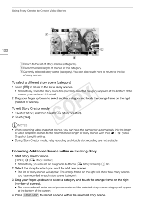 Page 100Using Story Creator to Create Video Stories
100
To select a different story scene (category)
1Touch [ë] to return to the list of story scenes. 
• Alternatively, when the story scene title (currently selected category) appears at the bottom of the  screen, you can touch it instead.
2 Drag your finger up/down to select another category and touch the orange frame on the right  (number of scenes).
To exit Story Creator mode
1 Touch [FUNC.] and then touch [ éStory Creator].
2 Touch [Yes].
NOTES
• When...