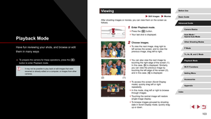 Page 103103
Viewing
 Still Images  Movies
After shooting images or movies, you can view them on the screen as 
follows.
1 Enter Playback mode.
 zPress the [] button.
 zYour last shot is displayed.
2 Choose images.
 zTo view the next image, drag right to 
left across the screen, and to view the 
previous image, drag left to right.
 zYou can also view the next image by 
touching the right edge of the screen (1). 
In this case, [
] is displayed. Similarly, 
you can view the previous image by 
touching the left edge...