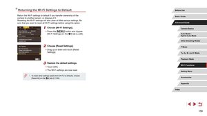 Page 158158
Returning the Wi-Fi Settings to Default
Return the Wi-Fi settings to default if you transfer ownership of the 
camera to another person, or dispose of it.
Resetting the Wi-Fi settings will also clear all Web service settings. Be 
sure that you want to reset all Wi-Fi settings before using this option.
1 Choose [Wi-Fi Settings].
 zPress the [] button and choose 
[Wi-Fi Settings] on the [4] tab ( = 29).
2 Choose [Reset Settings].
 z
Drag up or down and touch [Reset 
Settings].
3 Restore the default...
