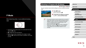 Page 7373
Shooting in Program AE ([P] Mode)
 Still Images  Movies
You can customize many function settings to suit your preferred shooting 
style.
1 Enter [] mode.
 zSet the mode dial to [].
2 Customize the settings as desired 
(= 74 – = 91), and then shoot.
 ● If the optimum exposure cannot be obtained when you press the 
shutter button halfway, the shutter speed and aperture value are 
displayed in orange. In this case, try adjusting the ISO speed 
(=
 75) or activating the flash (if subjects are dark,  =...