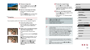 Page 125125
3 Preview the cropped image.
 zTurn the [] dial to choose [].
 zTo switch display between the cropped 
image and the cropping frame, press the 
[
] button repeatedly.
4 Save as a new image and review.
 zTurn the [] dial to choose [], and then 
press the [] button.
 z Follow steps 2 – 3 in “Resizing Images” 
(= 124).
 ●
Editing is not possible for images shot at a recording pixel setting 
of [] or resized to [] (= 124). ●
RAW images cannot be edited. ●Cropped images cannot be cropped again. ●Cropped...