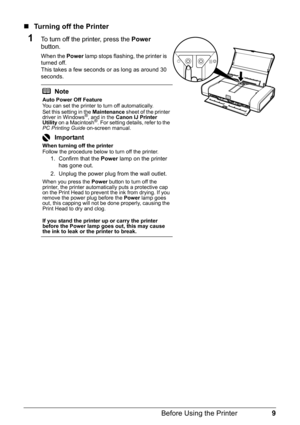 Page 139
Before Using the Printer
„ Turning off the Printer
1To turn off the printer, press the  Power 
button.
When the  Power lamp stops flashing, the printer is 
turned off. 
This takes a few seconds or as long as around 30 
seconds.
Note
Auto Power Off Feature
You can set the printer to turn off automatically.
Set this setting in the  Maintenance sheet of the printer 
driver in Windows
®, and in the  Canon IJ Printer 
Utility  on a Macintosh®. For setting details, refer to the 
PC Printing Guide  on-screen...