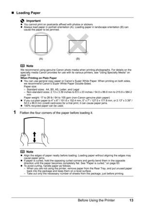 Page 1713
Before Using the Printer
„ Loading Paper
1Flatten the four corners of the paper before loading it.
ImportantzYou cannot print on postcards affixed with photos or stickers.
z Always load paper in portrait orientation (A). Loading paper in landscape orientation (B) can 
cause the paper to be jammed.
Note
We recommend using genuine Canon photo media when printing photographs. For details on the 
specialty media Canon provides for use with its va rious printers, see “Using Specialty Media” on 
page 10....