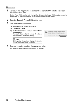 Page 3026Routine Maintenance
1Make sure that the printer is on and then load a sheet of A4 or Letter-sized plain 
paper in the Rear Tray.
Set the Paper Thickness Lever to the right. For  details on the Paper Thickness Lever, refer to 
“Front View” in “Main Components” of the  User’s Guide on-screen manual.
2Open the Canon IJ Printer Utility  dialog box.
3Print the Nozzle Check Pattern.
(1)Select  Test Print  in the pop-up menu.
(2) Click  Nozzle Check .
(3) Confirm the displayed message and click  Print 
Check...