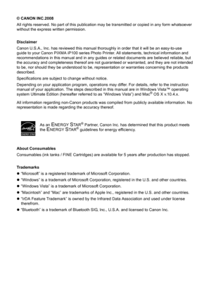 Page 4© CANON INC.2008
All rights reserved. No part of this publication may be transmitted or copied in any form whatsoever 
without the express written permission.
Disclaimer
Canon U.S.A., Inc. has reviewed this manual thoroughly in order that it will be an easy-to-use 
guide to your Canon PIXMA iP100 series Photo Printer. All statements, technical information and 
recommendations in this manual and in any guides  or related documents are believed reliable, but 
the accuracy and completeness thereof are not...