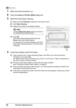 Page 3632Routine Maintenance
1Make sure that the printer is on.
2Open the Canon IJ Printer Utility  dialog box.
3Start Print Head Deep Cleaning.
(1)Make sure that  Cleaning is selected in the pop-up menu.
(2) Click  Deep Cleaning .
(3) Select the ink group to be deeply cleaned.
(4) Click  OK.
Print Head Deep Cleaning starts when the 
Power  lamp starts flashing green. 
Do not perform any other operations until Print 
Head Deep Cleaning finishes. This takes about 
2 minutes.
4Check the condition of the Print...