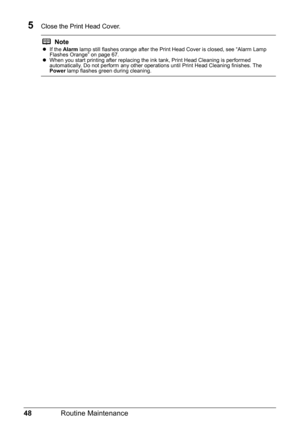 Page 5248Routine Maintenance
5Close the Print Head Cover.
NotezIf the  Alarm  lamp still flashes orange after the Print Head Cover is closed, see “Alarm Lamp 
Flashes Orange” on page 67.
z When you start printing after replacing the ink tank, Print Head Cleaning is performed 
automatically. Do not perform any other operations until Print Head Cleaning finishes. The 
Power  lamp flashes green during cleaning. 