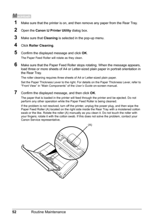 Page 5652Routine Maintenance
1Make sure that the printer is on, and then remove any paper from the Rear Tray.
2Open the Canon IJ Printer Utility  dialog box.
3Make sure that Cleaning is selected in the pop-up menu.
4Click Roller Cleaning .
5Confirm the displayed message and click  OK.
The Paper Feed Roller will rotate as they clean.
6Make sure that the Paper Feed Roller stops rotating. When the message appears, 
load three or more sheets of A4 or Letter-sized plain paper in portrait orientation in 
the Rear...