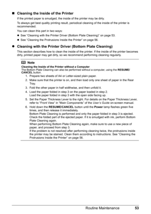 Page 5753
Routine Maintenance
„ Cleaning the Inside of the Printer
If the printed paper is smudged, the inside of the printer may be dirty. 
To always get best quality printing result, periodical cleaning of the inside of the printer is 
recommended.
You can clean this part in two ways:
zSee “Cleaning with the Printer Driver (Bottom Plate Cleaning)” on page 53.
z See “Cleaning the Protrusions Inside the Printer” on page 56.
z Cleaning with the Printer Driver (Bottom Plate Cleaning)
This section describes how to...
