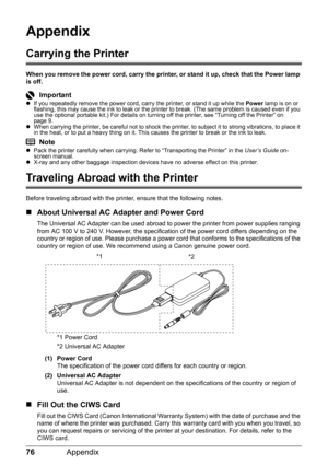 Page 8076Appendix
Appendix
Carrying the Printer
When you remove the power cord, carry the printer, or stand it up, check that the Power lamp 
is off.
ImportantzIf you repeatedly remove the power cord, carry the printer, or stand it up while the  Power lamp is on or 
flashing, this may cause the ink to leak or the printer to break. (The same problem is caused even if you 
use the optional portable kit.) For details on turning off the printer, see “Turning off the Printer” on 
page 9.
z When carrying the printer,...