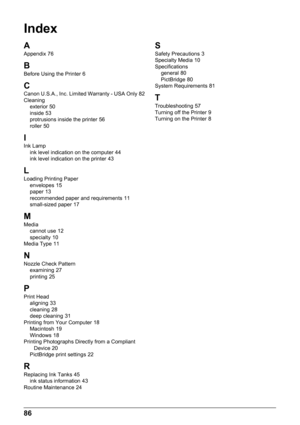 Page 9086
Index
AAppendix 76
B
Before Using the Printer 6
CCanon U.S.A., Inc. Limited Warranty - USA Only 82
Cleaning exterior
 50
inside 53
protrusions inside the printer 56
roller 50
IInk Lamp ink level indication on the computer 44
ink level indication on the printer 43
L
Loading Printing Paper envelopes 15
paper 13
recommended paper and requirements 11
small-sized paper 17
MMedia cannot use 12
specialty 10
Media Type 11
NNozzle Check Pattern examining 27
printing 25
P
Print Head aligning 33
cleaning 28
deep...