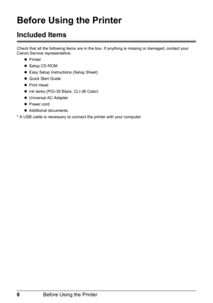 Page 106Before Using the Printer
Before Using the Printer
Included Items
Check that all the following items are in the box . If anything is missing or damaged, contact your 
Canon Service representative.
zPrinter
z Setup CD-ROM
z Easy Setup Instructions (Setup Sheet)
z Quick Start Guide
z Print Head
z Ink tanks (PGI-35 Black, CLI-36 Color)
z Universal AC Adapter
z Power cord
z Additional documents
* A USB cable is necessary to connec t the printer with your computer. 