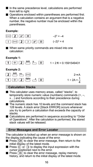 Page 164
16
  In the same precedence level, calculations are performed from left to right.
  Operations enclosed within parentheses are performed first.  When a calculation contains an argument that is a negative 
number, the negative number must be enclosed within the 
parentheses.
Example:
       –2
2 = –4
       (–2)2 = 4
  When same priority commands are mixed into one  calculation:
Example 1:
   1 ÷ 2    = 0.1591549431
Example 2:
   2    A
   1 ÷ 2A =   
1
4
   Calculation Stacks 
This calculator uses...