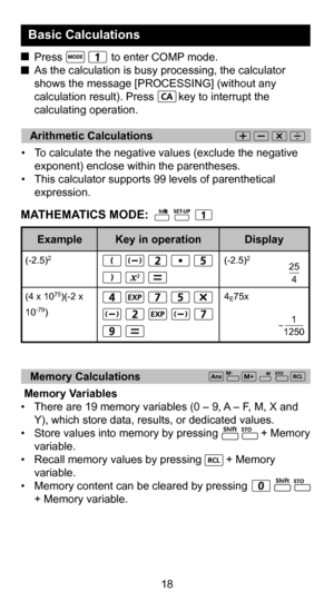 Page 186
18
   Arithmetic Calculations 
•  To calculate the negative values (exclude the negative exponent) enclose within the parentheses.
•  This calculator supports 99 levels of parenthetical  expression.
  Press                to enter COMP mode.
  As the calculation is busy processing, the calculator 
shows the message [PROCESSING] (without any 
calculation result). Press        key to interrupt the 
calculating operation.
Basic Calculations 
(-2.5)2
                              
4
E75x 25
4
1
1250...