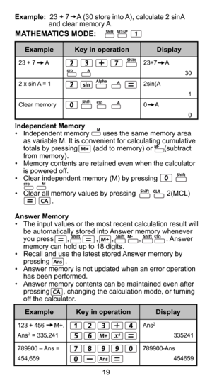 Page 197
19
Independent Memory
•  Independent memory       uses the same memory area as variable M. It is convenient for calculating cumulative 
totals by pressing        (add to memory) or      (subtract 
from memory).
•  Memory contents are retained even when the calculator  is powered off.
•  Clear independent memory (M) by pressing             
•  Clear all memory values by pressing                2(MCL) 
                   .
Answer Memory
•  The input values or the most recent calculation result will  be...