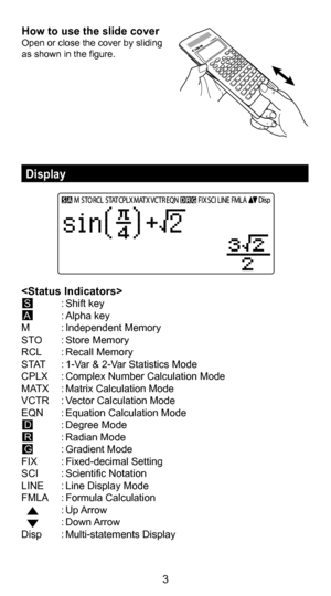 Page 33
Display 
How to use the slide coverOpen or close the cover by sliding 
as shown in the figure.
 S  : Shift key
 A   : Alpha key
M  : Independent Memory
STO  : Store Memory
RCL  : Recall Memory
STAT  : 1-Var & 2-Var Statistics Mode
CPLX  : Complex Number Calculation Mode
MATX  : Matrix Calculation Mode
VCTR  : Vector Calculation Mode
EQN  : Equation Calculation Mode
 D  : Degree Mode
 R  : Radian Mode 
 G  : Gradient Mode
FIX  : Fixed-decimal Setting
SCI  : Scientific Notation
LINE  : Line Display Mode...