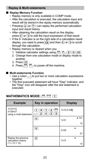 Page 2311
23
MATHEMATICS MODE:
  Multi-statements Function•  Use a colon       to put two or more calculation expressions together.
•  The first executed statement will have "Disp" indicator; and  the "Disp" icon will disappear after the last statement is 
executed.
Disp
1x12:2+25|
1x12
  12
2+25
  27
1x12
  12
1x12=12
2+25=27
using a multi-statement
Replay the previous 
calculation history 
(1 x 12 = 12)
   Replay & Multi-statements 
 
Replay Memory Function
•  Replay memory is only available...