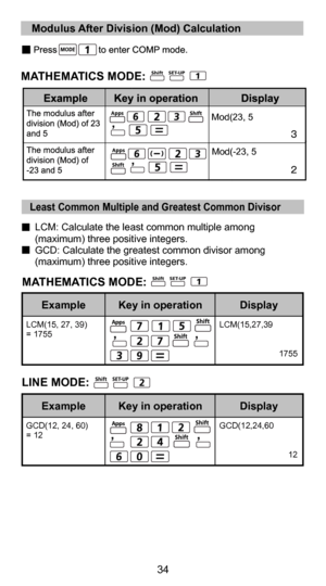 Page 3434
22
  LCM: Calculate the least common multiple among (maximum) three positive integers.
  GCD: Calculate the greatest common divisor among  (maximum) three positive integers.
LCM(15, 27, 39) 
= 1755 LCM(15,27,39
 
 
1755
Display
Key in operation
Example
GCD(12, 24, 60) 
= 12 GCD(12,24,60
 
 
12
Display
Key in operation
Example
LINE MODE:
Apps
Apps
   Least Common Multiple and Greatest Common Divisor
  Modulus After Division (Mod) Calculation
Mod(23, 5
Mod(-23, 5Apps
Apps
MATHEMATICS MODE:
MATHEMATICS...