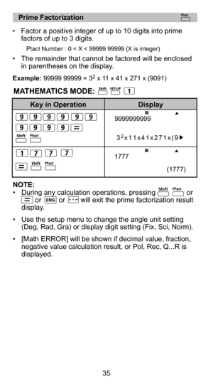 Page 3523
35
   Prime Factorization 
•  Factor a positive integer of up to 10 digits into prime  
factors of up to 3 digits. 
    
       
Ptact Number : 0 < X < 99999 99999 (X is integer)     
•  The remainder that cannot be factored will be  enclosed 
in parentheses on the display. 
Example: 99999 99999 = 32 x 11 x 41 x 271 x (9091)
Key in Operation Display
NOTE:
•  During any calculation operations, pressing                or                         or         or        will exit the prime factorization...